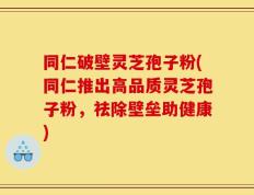 同仁破壁灵芝孢子粉(同仁推出高品质灵芝孢子粉，祛除壁垒助健康)