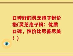 口碑好的灵芝孢子粉价格(灵芝孢子粉：优质口碑，性价比尽善尽美！)