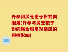 丹参和灵芝孢子粉共同服用(丹参与灵芝孢子粉的联合服用对健康的积极影响)
