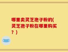 哪里卖灵芝孢子粉的(灵芝孢子粉在哪里购买？)