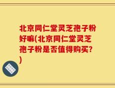 北京同仁堂灵芝孢子粉好嘛(北京同仁堂灵芝孢子粉是否值得购买？)