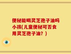 便秘能喝灵芝孢子油吗小孩(儿童便秘可否食用灵芝孢子油？)