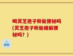 喝灵芝孢子粉能便秘吗(灵芝孢子粉能缓解便秘吗？)