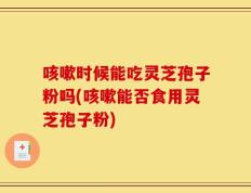 咳嗽时候能吃灵芝孢子粉吗(咳嗽能否食用灵芝孢子粉)
