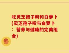 吃灵芝孢子粉和白萝卜(灵芝孢子粉与白萝卜：营养与健康的完美组合)