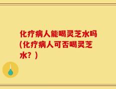化疗病人能喝灵芝水吗(化疗病人可否喝灵芝水？)