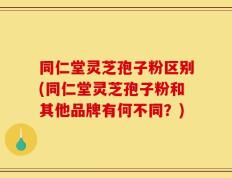 同仁堂灵芝孢子粉区别(同仁堂灵芝孢子粉和其他品牌有何不同？)