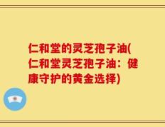 仁和堂的灵芝孢子油(仁和堂灵芝孢子油：健康守护的黄金选择)