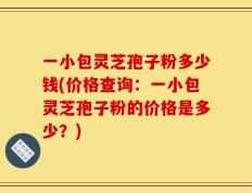 一小包灵芝孢子粉多少钱(价格查询：一小包灵芝孢子粉的价格是多少？)