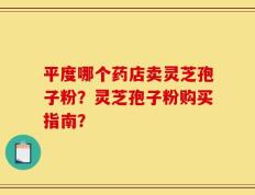 平度哪个药店卖灵芝孢子粉？灵芝孢子粉购买指南？