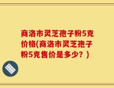商洛市灵芝孢子粉5克价格(商洛市灵芝孢子粉5克售价是多少？)