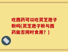 吃西药可以吃灵芝孢子粉吗(灵芝孢子粉与西药能否同时食用？)