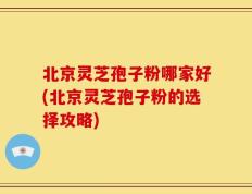 北京灵芝孢子粉哪家好(北京灵芝孢子粉的选择攻略)