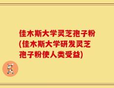 佳木斯大学灵芝孢子粉(佳木斯大学研发灵芝孢子粉使人类受益)