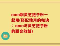 nmn跟灵芝孢子粉一起用(搭配使用的秘诀：nmn与灵芝孢子粉的联合效益)