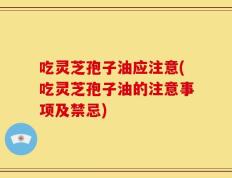 吃灵芝孢子油应注意(吃灵芝孢子油的注意事项及禁忌)