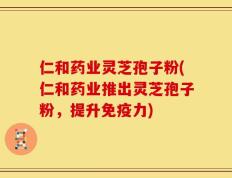 仁和药业灵芝孢子粉(仁和药业推出灵芝孢子粉，提升免疫力)