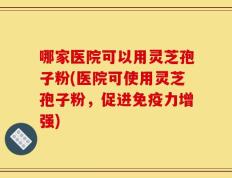 哪家医院可以用灵芝孢子粉(医院可使用灵芝孢子粉，促进免疫力增强)