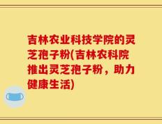 吉林农业科技学院的灵芝孢子粉(吉林农科院推出灵芝孢子粉，助力健康生活)