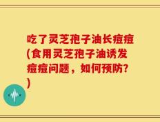 吃了灵芝孢子油长痘痘(食用灵芝孢子油诱发痘痘问题，如何预防？)