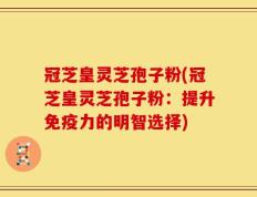 冠芝皇灵芝孢子粉(冠芝皇灵芝孢子粉：提升免疫力的明智选择)