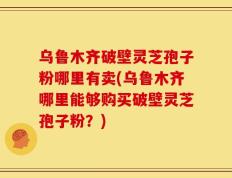 乌鲁木齐破壁灵芝孢子粉哪里有卖(乌鲁木齐哪里能够购买破壁灵芝孢子粉？)