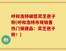 呼和浩特破壁灵芝孢子粉(呼和浩特市现销售热门保健品：灵芝孢子粉！)