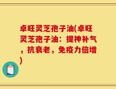 卓旺灵芝孢子油(卓旺灵芝孢子油：提神补气，抗衰老，免疫力倍增)