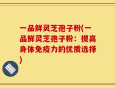 一品鲜灵芝孢子粉(一品鲜灵芝孢子粉：提高身体免疫力的优质选择)