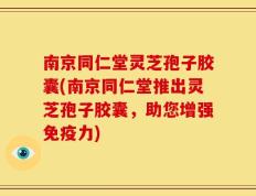 南京同仁堂灵芝孢子胶囊(南京同仁堂推出灵芝孢子胶囊，助您增强免疫力)