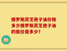 俄罗斯灵芝孢子油价格多少俄罗斯灵芝孢子油的报价是多少？