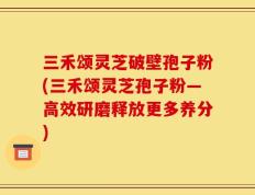 三禾颂灵芝破壁孢子粉(三禾颂灵芝孢子粉―高效研磨释放更多养分)