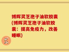 博辉灵芝孢子油软胶囊(博辉灵芝孢子油软胶囊：提高免疫力，改善睡眠)