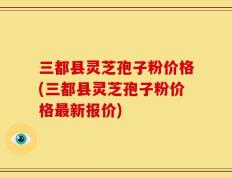 三都县灵芝孢子粉价格(三都县灵芝孢子粉价格最新报价)