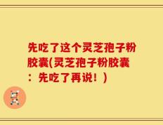先吃了这个灵芝孢子粉胶囊(灵芝孢子粉胶囊：先吃了再说！)