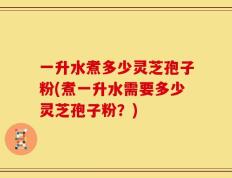 一升水煮多少灵芝孢子粉(煮一升水需要多少灵芝孢子粉？)