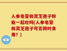 人参皂苷和灵芝孢子粉能一起吃吗(人参皂苷和灵芝孢子可否同时食用？)