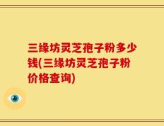 三缘坊灵芝孢子粉多少钱(三缘坊灵芝孢子粉价格查询)