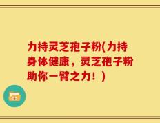 力持灵芝孢子粉(力持身体健康，灵芝孢子粉助你一臂之力！)