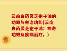云南白药灵芝孢子油的功效与主治功能(云南白药灵芝孢子油：神奇功效及疾病治疗。)