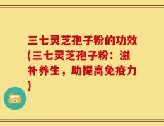 三七灵芝孢子粉的功效(三七灵芝孢子粉：滋补养生，助提高免疫力)