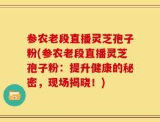 参农老段直播灵芝孢子粉(参农老段直播灵芝孢子粉：提升健康的秘密，现场揭晓！)