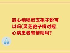 冠心病喝灵芝孢子粉可以吗(灵芝孢子粉对冠心病患者有帮助吗？