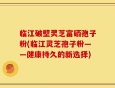 临江破壁灵芝富硒孢子粉(临江灵芝孢子粉——健康持久的新选择)