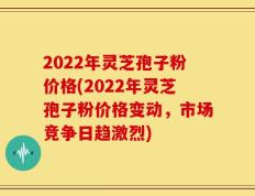 2022年灵芝孢子粉价格(2022年灵芝孢子粉价格变动，市场竞争日趋激烈)