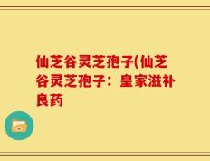 仙芝谷灵芝孢子(仙芝谷灵芝孢子：皇家滋补良药