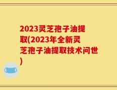 2023灵芝孢子油提取(2023年全新灵芝孢子油提取技术问世)