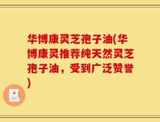 华博康灵芝孢子油(华博康灵推荐纯天然灵芝孢子油，受到广泛赞誉)