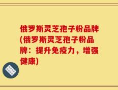 俄罗斯灵芝孢子粉品牌(俄罗斯灵芝孢子粉品牌：提升免疫力，增强健康)