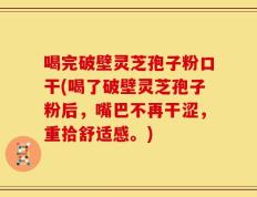 喝完破壁灵芝孢子粉口干(喝了破壁灵芝孢子粉后，嘴巴不再干涩，重拾舒适感。)